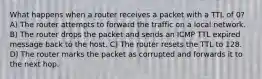 What happens when a router receives a packet with a TTL of 0? A) The router attempts to forward the traffic on a local network. B) The router drops the packet and sends an ICMP TTL expired message back to the host. C) The router resets the TTL to 128. D) The router marks the packet as corrupted and forwards it to the next hop.