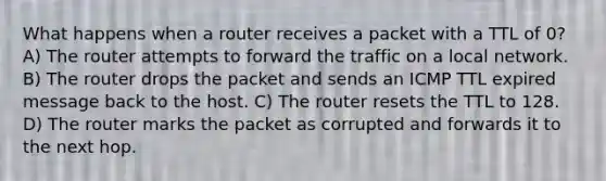 What happens when a router receives a packet with a TTL of 0? A) The router attempts to forward the traffic on a local network. B) The router drops the packet and sends an ICMP TTL expired message back to the host. C) The router resets the TTL to 128. D) The router marks the packet as corrupted and forwards it to the next hop.