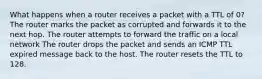 What happens when a router receives a packet with a TTL of 0? The router marks the packet as corrupted and forwards it to the next hop. The router attempts to forward the traffic on a local network The router drops the packet and sends an ICMP TTL expired message back to the host. The router resets the TTL to 128.