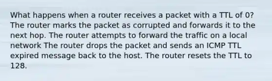 What happens when a router receives a packet with a TTL of 0? The router marks the packet as corrupted and forwards it to the next hop. The router attempts to forward the traffic on a local network The router drops the packet and sends an ICMP TTL expired message back to the host. The router resets the TTL to 128.