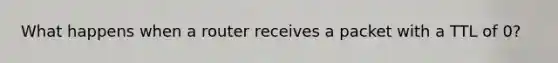 What happens when a router receives a packet with a TTL of 0?​