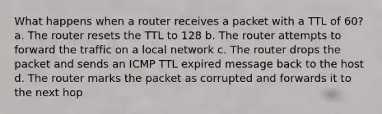 What happens when a router receives a packet with a TTL of 60? a. The router resets the TTL to 128 b. The router attempts to forward the traffic on a local network c. The router drops the packet and sends an ICMP TTL expired message back to the host d. The router marks the packet as corrupted and forwards it to the next hop