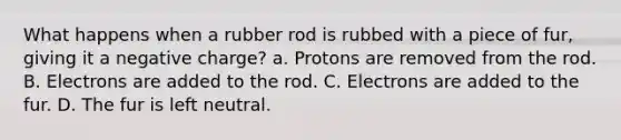 What happens when a rubber rod is rubbed with a piece of fur, giving it a negative charge? a. Protons are removed from the rod. B. Electrons are added to the rod. C. Electrons are added to the fur. D. The fur is left neutral.