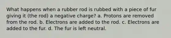 What happens when a rubber rod is rubbed with a piece of fur giving it (the rod) a negative charge? a. Protons are removed from the rod. b. Electrons are added to the rod. c. Electrons are added to the fur. d. The fur is left neutral.