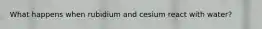 What happens when rubidium and cesium react with water?