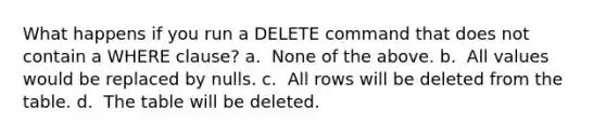 What happens if you run a DELETE command that does not contain a WHERE clause?​ a. ​ None of the above. b. ​ All values would be replaced by nulls. c. ​ All rows will be deleted from the table. d. ​ The table will be deleted.