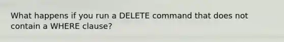 What happens if you run a DELETE command that does not contain a WHERE clause?​