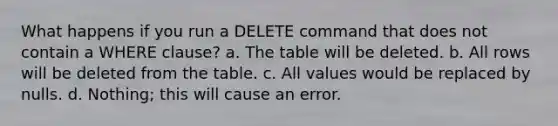 What happens if you run a DELETE command that does not contain a WHERE clause? a. The table will be deleted. b. All rows will be deleted from the table. c. All values would be replaced by nulls. d. Nothing; this will cause an error.