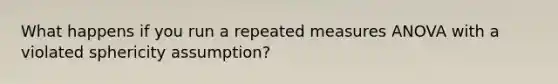 What happens if you run a repeated measures ANOVA with a violated sphericity assumption?