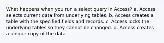 What happens when you run a select query in Access? a. Access selects current data from underlying tables. b. Access creates a table with the specified fields and records. c. Access locks the underlying tables so they cannot be changed. d. Access creates a unique copy of the data