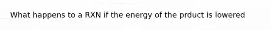 What happens to a RXN if the energy of the prduct is lowered