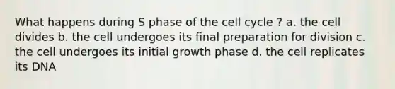 What happens during S phase of the cell cycle ? a. the cell divides b. the cell undergoes its final preparation for division c. the cell undergoes its initial growth phase d. the cell replicates its DNA