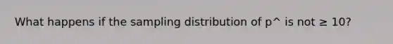 What happens if the sampling distribution of p^ is not ≥ 10?