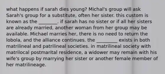 what happens if sarah dies young? Michal's group will ask Sarah's group for a substitute, often her sister. this custom is known as the ________. if sarah has no sister or if all her sisters are already married, another woman from her group may be available. Michael marries her, there is no need to return the lobola, and the alliance continues. the _________ exists in both matrilineal and patrilineal societies. in matrilineal society with matrilocal postmarital residence, a widower may remain with his wife's group by marrying her sister or another female member of her matrilineage.