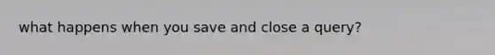 what happens when you save and close a query?