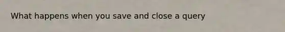 What happens when you save and close a query