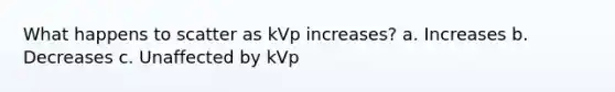 What happens to scatter as kVp increases? a. Increases b. Decreases c. Unaffected by kVp