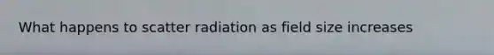 What happens to scatter radiation as field size increases