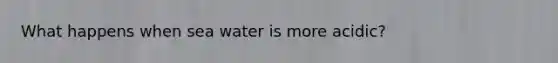 What happens when sea water is more acidic?