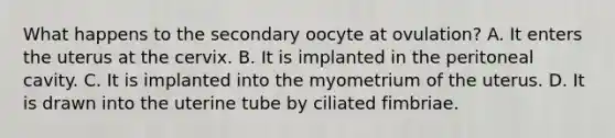 What happens to the secondary oocyte at ovulation? A. It enters the uterus at the cervix. B. It is implanted in the peritoneal cavity. C. It is implanted into the myometrium of the uterus. D. It is drawn into the uterine tube by ciliated fimbriae.