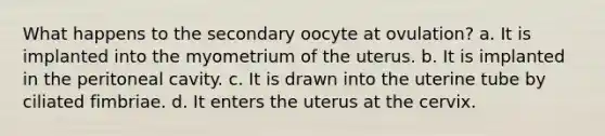 What happens to the secondary oocyte at ovulation? a. It is implanted into the myometrium of the uterus. b. It is implanted in the peritoneal cavity. c. It is drawn into the uterine tube by ciliated fimbriae. d. It enters the uterus at the cervix.