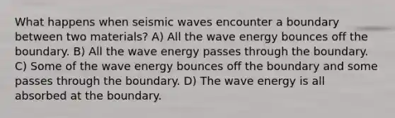 What happens when seismic waves encounter a boundary between two materials? A) All the wave energy bounces off the boundary. B) All the wave energy passes through the boundary. C) Some of the wave energy bounces off the boundary and some passes through the boundary. D) The wave energy is all absorbed at the boundary.