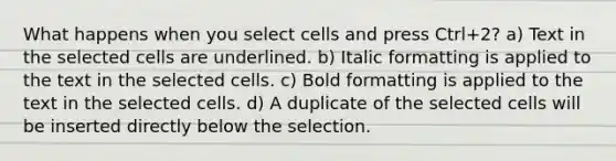 What happens when you select cells and press Ctrl+2? a) Text in the selected cells are underlined. b) Italic formatting is applied to the text in the selected cells. c) Bold formatting is applied to the text in the selected cells. d) A duplicate of the selected cells will be inserted directly below the selection.