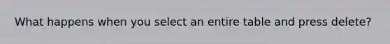What happens when you select an entire table and press delete?