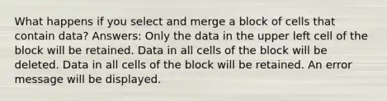 What happens if you select and merge a block of cells that contain data? Answers: Only the data in the upper left cell of the block will be retained. Data in all cells of the block will be deleted. Data in all cells of the block will be retained. An error message will be displayed.