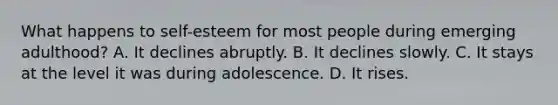 What happens to self-esteem for most people during emerging adulthood? A. It declines abruptly. B. It declines slowly. C. It stays at the level it was during adolescence. D. It rises.