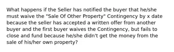 What happens if the Seller has notified the buyer that he/she must waive the "Sale Of Other Property" Contingency by x date because the seller has accepted a written offer from another buyer and the first buyer waives the Contingency, but fails to close and fund because he/she didn't get the money from the sale of his/her own property?