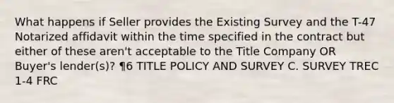 What happens if Seller provides the Existing Survey and the T-47 Notarized affidavit within the time specified in the contract but either of these aren't acceptable to the Title Company OR Buyer's lender(s)? ¶6 TITLE POLICY AND SURVEY C. SURVEY TREC 1-4 FRC