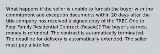 What happens if the seller is unable to furnish the buyer with the commitment and exception documents within 20 days after the title company has received a signed copy of the TREC One to Four Family Residential Contract (Resale)? The buyer's earnest money is refunded. The contract is automatically terminated. The deadline for delivery is automatically extended. The seller must pay a late fee