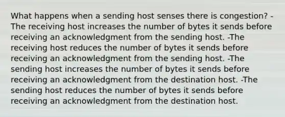 What happens when a sending host senses there is congestion? -The receiving host increases the number of bytes it sends before receiving an acknowledgment from the sending host. -The receiving host reduces the number of bytes it sends before receiving an acknowledgment from the sending host. -The sending host increases the number of bytes it sends before receiving an acknowledgment from the destination host. -The sending host reduces the number of bytes it sends before receiving an acknowledgment from the destination host.