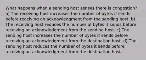 What happens when a sending host senses there is congestion? a) The receiving host increases the number of bytes it sends before receiving an acknowledgment from the sending host. b) The receiving host reduces the number of bytes it sends before receiving an acknowledgment from the sending host. c) The sending host increases the number of bytes it sends before receiving an acknowledgment from the destination host. d) The sending host reduces the number of bytes it sends before receiving an acknowledgment from the destination host.