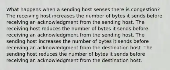 What happens when a sending host senses there is congestion? The receiving host increases the number of bytes it sends before receiving an acknowledgment from the sending host. The receiving host reduces the number of bytes it sends before receiving an acknowledgment from the sending host. The sending host increases the number of bytes it sends before receiving an acknowledgment from the destination host. The sending host reduces the number of bytes it sends before receiving an acknowledgment from the destination host.