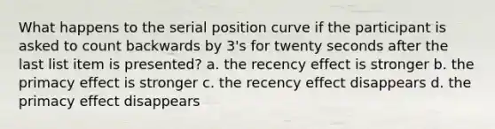 What happens to the serial position curve if the participant is asked to count backwards by 3's for twenty seconds after the last list item is presented? a. the recency effect is stronger b. the primacy effect is stronger c. the recency effect disappears d. the primacy effect disappears