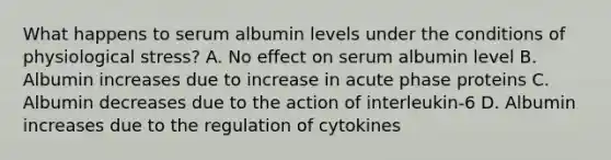 What happens to serum albumin levels under the conditions of physiological stress? A. No effect on serum albumin level B. Albumin increases due to increase in acute phase proteins C. Albumin decreases due to the action of interleukin-6 D. Albumin increases due to the regulation of cytokines