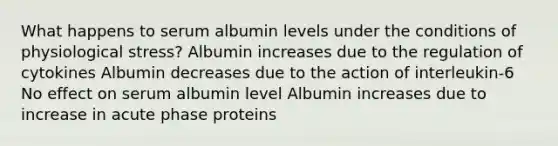 What happens to serum albumin levels under the conditions of physiological stress? Albumin increases due to the regulation of cytokines Albumin decreases due to the action of interleukin-6 No effect on serum albumin level Albumin increases due to increase in acute phase proteins