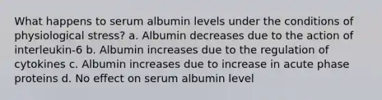 What happens to serum albumin levels under the conditions of physiological stress? a. Albumin decreases due to the action of interleukin-6 b. Albumin increases due to the regulation of cytokines c. Albumin increases due to increase in acute phase proteins d. No effect on serum albumin level