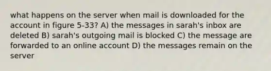 what happens on the server when mail is downloaded for the account in figure 5-33? A) the messages in sarah's inbox are deleted B) sarah's outgoing mail is blocked C) the message are forwarded to an online account D) the messages remain on the server