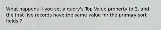 What happens if you set a query's Top Value property to 2, and the first five records have the same value for the primary sort fields.?