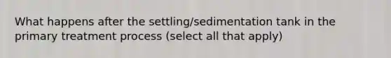 What happens after the settling/sedimentation tank in the primary treatment process (select all that apply)