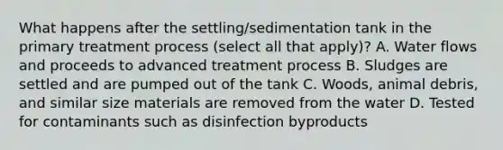 What happens after the settling/sedimentation tank in the primary treatment process (select all that apply)? A. Water flows and proceeds to advanced treatment process B. Sludges are settled and are pumped out of the tank C. Woods, animal debris, and similar size materials are removed from the water D. Tested for contaminants such as disinfection byproducts