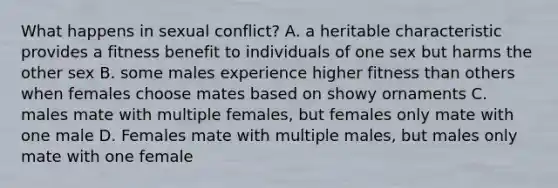 What happens in sexual conflict? A. a heritable characteristic provides a fitness benefit to individuals of one sex but harms the other sex B. some males experience higher fitness than others when females choose mates based on showy ornaments C. males mate with multiple females, but females only mate with one male D. Females mate with multiple males, but males only mate with one female