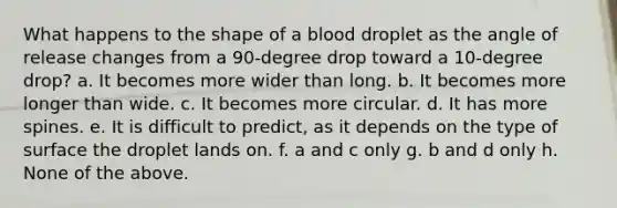 What happens to the shape of a blood droplet as the angle of release changes from a 90-degree drop toward a 10-degree drop? a. It becomes more wider than long. b. It becomes more longer than wide. c. It becomes more circular. d. It has more spines. e. ​It is difficult to predict, as it depends on the type of surface the droplet lands on. f. a and c only g. ​b and d only h. ​None of the above.