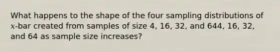 What happens to the shape of the four sampling distributions of 𝑥-bar created from samples of size 4, 16, 32, and 644, 16, 32, and 64 as sample size increases?