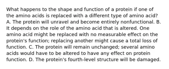 What happens to the shape and function of a protein if one of the amino acids is replaced with a different type of amino acid? A. The protein will unravel and become entirely nonfunctional. B. It depends on the role of the amino acid that is altered. One amino acid might be replaced with no measurable effect on the protein's function; replacing another might cause a total loss of function. C. The protein will remain unchanged; several amino acids would have to be altered to have any effect on protein function. D. The protein's fourth-level structure will be damaged.