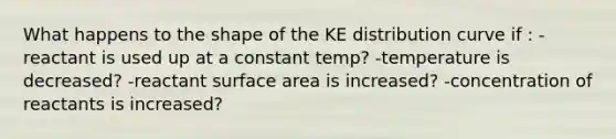 What happens to the shape of the KE distribution curve if : -reactant is used up at a constant temp? -temperature is decreased? -reactant surface area is increased? -concentration of reactants is increased?