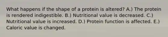 What happens if the shape of a protein is altered? A.) The protein is rendered indigestible. B.) Nutritional value is decreased. C.) Nutritional value is increased. D.) Protein function is affected. E.) Caloric value is changed.